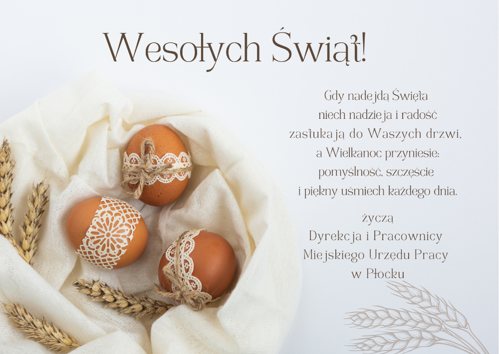 Wesołych Świąt ! Gdy nadejdą Święta niech nadzieja i radość zastukają do Waszych drzwi, a Wielkanoc przyniesie: pomyślność, szczęście i piękny uśmiech każdego dnia. Życzą Dyrekcja i Pracownicy Miejskiego Urzędu Pracy w Płocku